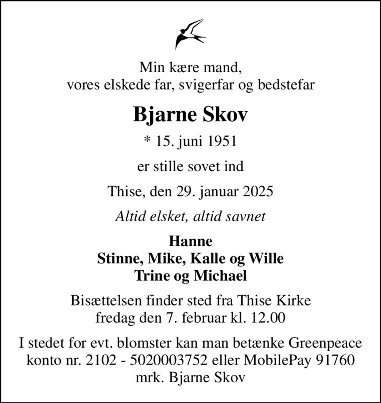 Min kære mand, vores elskede far, svigerfar og bedstefar
Bjarne Skov
* 15. juni 1951
er stille sovet ind
Thise, den 29. januar 2025
Altid elsket, altid savnet
Hanne Stinne, Mike, Kalle og Wille Trine og Michael
Bisættelsen finder sted fra Thise Kirke  fredag den 7. februar kl. 12.00 
I stedet for evt. blomster kan man betænke Greenpeace konto nr. 2102 - 5020003752 eller MobilePay 91760 mrk. Bjarne Skov