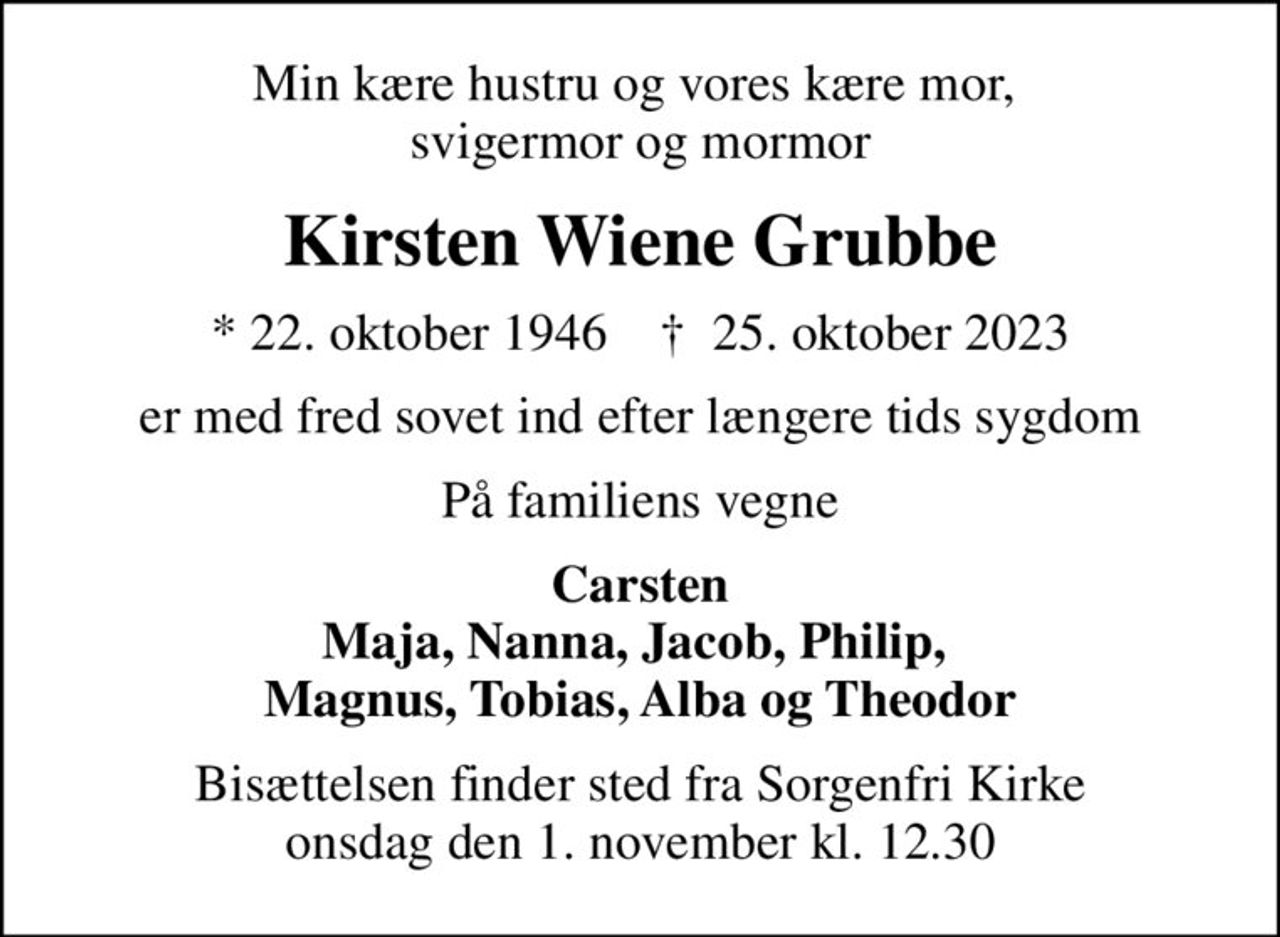 Min kære hustru og vores kære mor,  svigermor og mormor
Kirsten Wiene Grubbe
* 22. oktober 1946    ✝ 25. oktober 2023
er med fred sovet ind efter længere tids sygdom
På familiens vegne
Carsten Maja, Nanna, Jacob, Philip,  Magnus, Tobias, Alba og Theodor
Bisættelsen finder sted fra Sorgenfri Kirke  onsdag den 1. november kl. 12.30