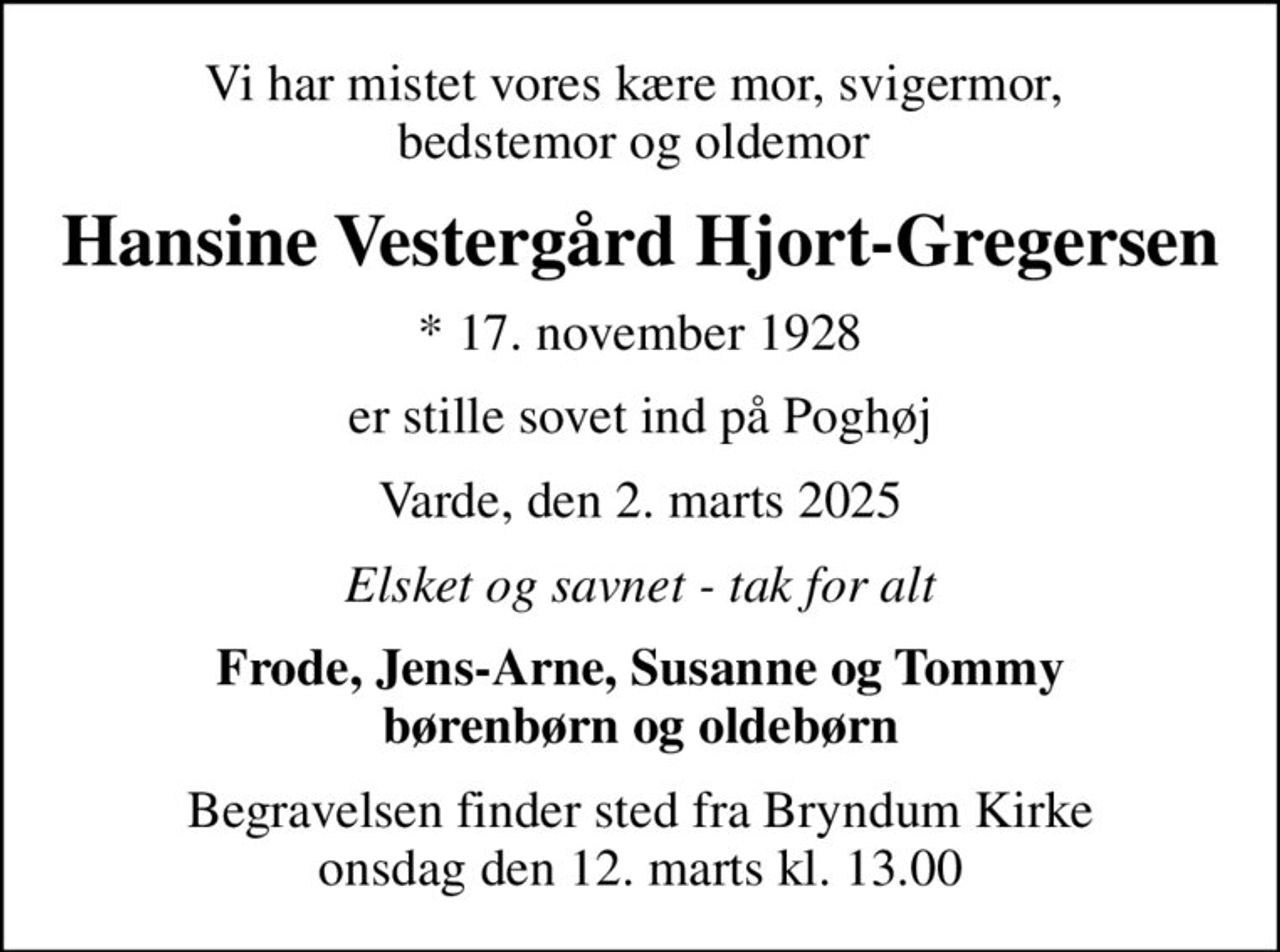 Vi har mistet vores kære mor, svigermor,  bedstemor og oldemor 
Hansine Vestergård Hjort-Gregersen
* 17. november 1928
er stille sovet ind på Poghøj
Varde, den 2. marts 2025
Elsket og savnet - tak for alt
Frode, Jens-Arne, Susanne og Tommy børenbørn og oldebørn
Begravelsen finder sted fra Bryndum Kirke  onsdag den 12. marts kl. 13.00