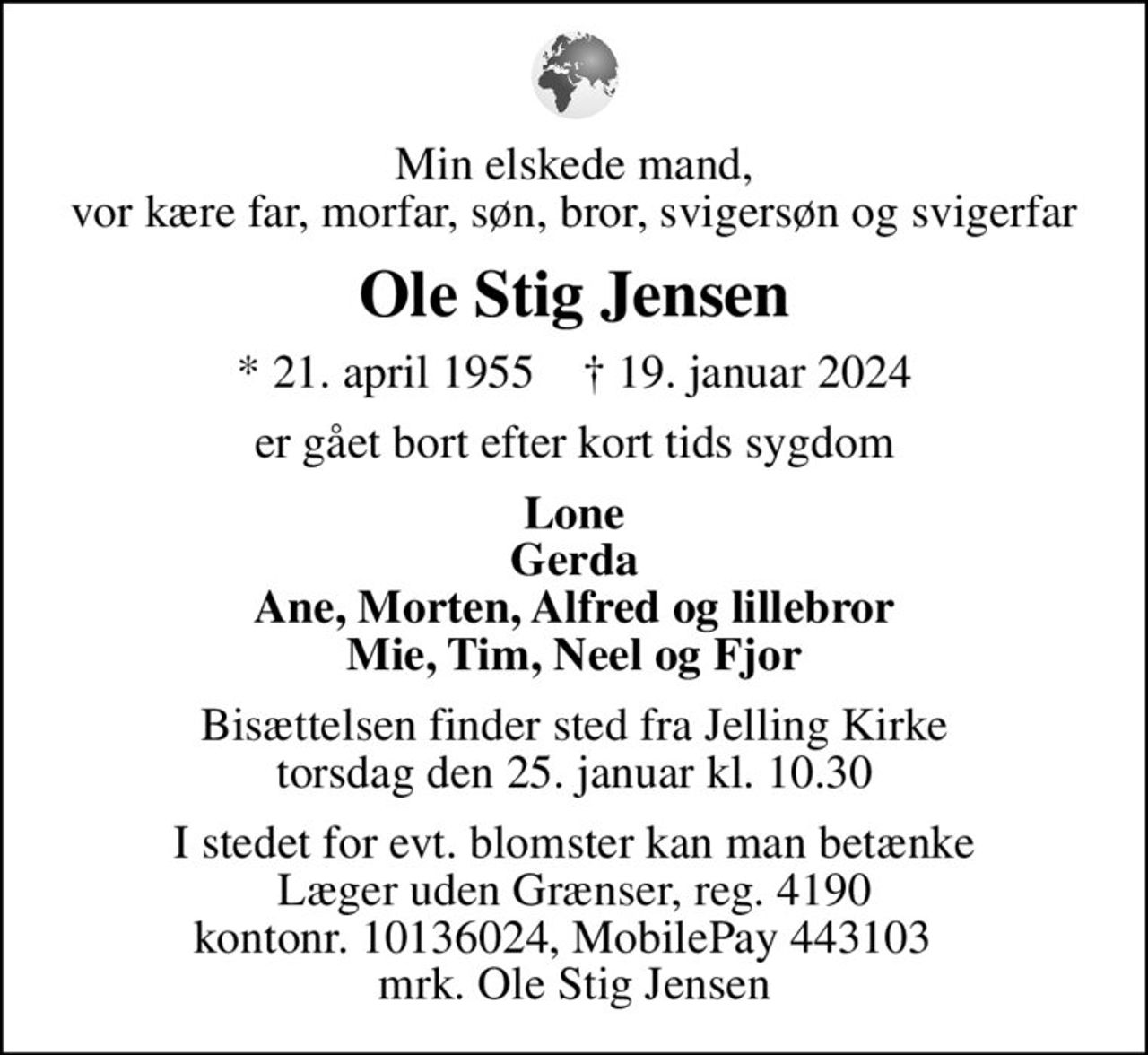 Min elskede mand, vor kære far, morfar, søn, bror, svigersøn og svigerfar
Ole Stig Jensen
* 21. april 1955    ✝ 19. januar 2024
er gået bort efter kort tids sygdom
Lone Gerda Ane, Morten, Alfred og lillebror Mie, Tim, Neel og Fjor
Bisættelsen finder sted fra Jelling Kirke  torsdag den 25. januar kl. 10.30 
I stedet for evt. blomster kan man betænke
					Læger uden Grænser reg.4190kontonr.10136024mrk. Ole Stig
					Jensen