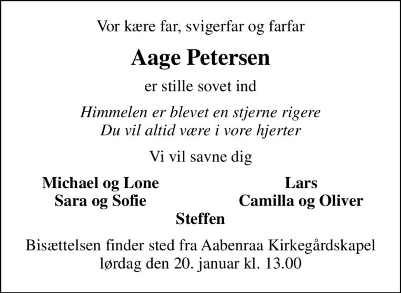 Vor kære far, svigerfar og farfar
Aage Petersen
er stille sovet ind
Himmelen er blevet en stjerne rigere Du vil altid være i vore hjerter
Vi vil savne dig
Michael og Lone
Lars
Sara og Sofie
Camilla og Oliver
Bisættelsen finder sted fra Aabenraa Kirkegårdskapel  lørdag den 20. januar kl. 13.00