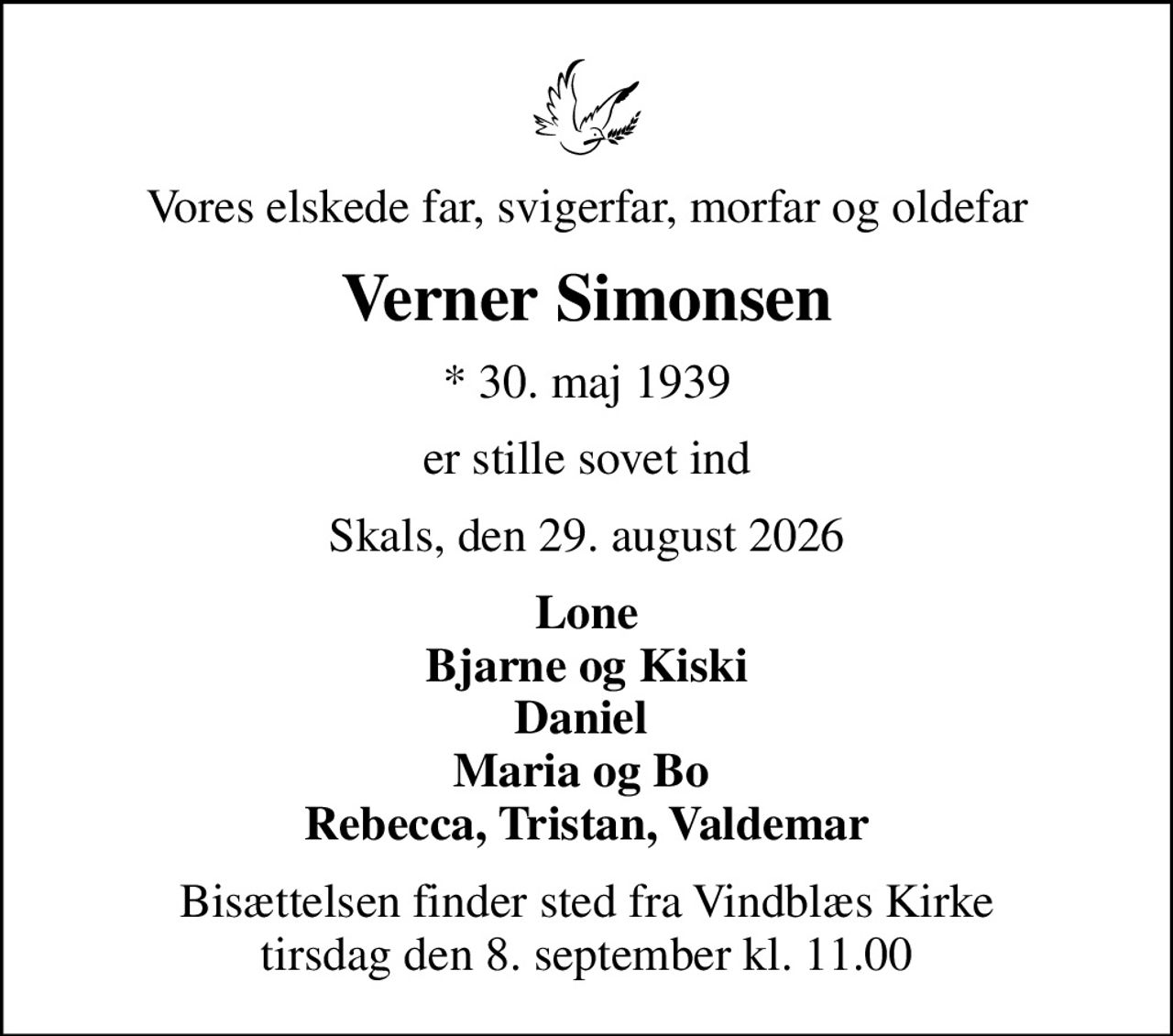 Vores elskede far, svigerfar, morfar og oldefar
Verner Simonsen
* 30. maj 1939
er stille sovet ind
Skals, den 29. august 2026
Lone Bjarne og Kiski Daniel  Maria og Bo  Rebecca, Tristan, Valdemar
Bisættelsen finder sted fra Vindblæs Kirke  tirsdag den 8. september kl. 11.00