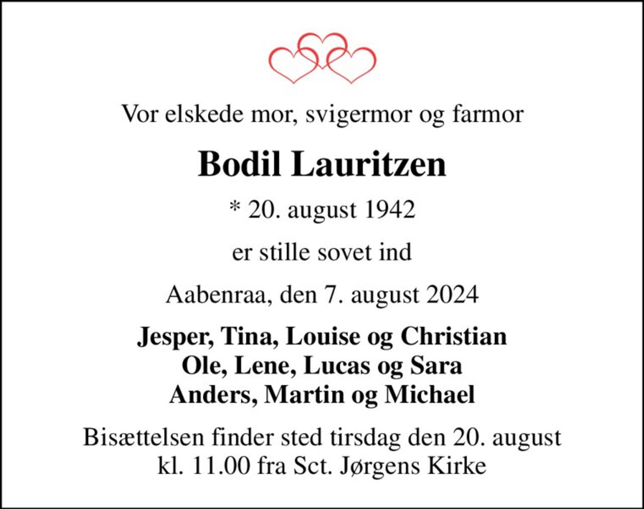 Vor elskede mor, svigermor og farmor
Bodil Lauritzen
* 20. august 1942
er stille sovet ind
Aabenraa, den 7. august 2024
Jesper, Tina, Louise og Christian Ole, Lene, Lucas og Sara Anders, Martin og Michael
Bisættelsen finder sted tirsdag den 20. august kl. 11.00 fra Sct. Jørgens Kirke