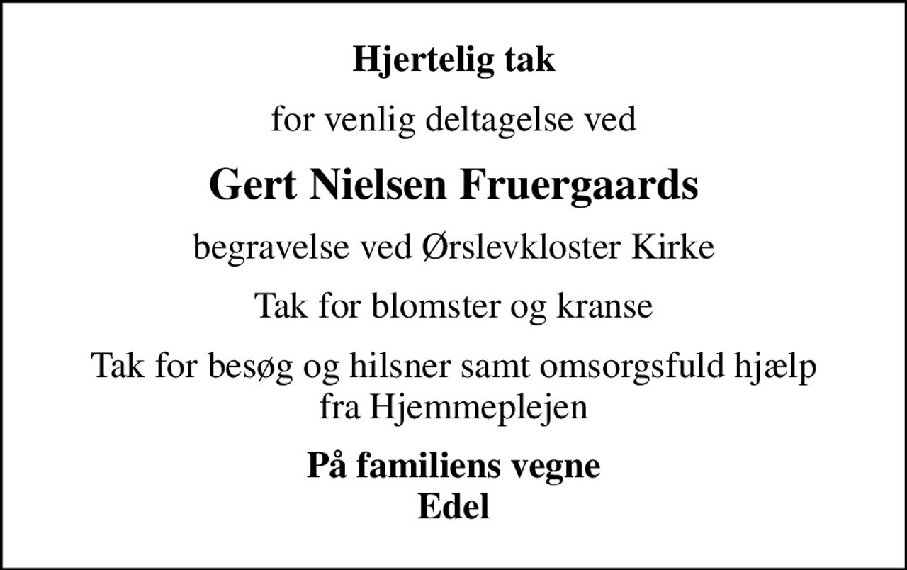 Hjertelig tak
for venlig deltagelse ved
Gert Nielsen Fruergaards
begravelse ved Ørslevkloster Kirke
Tak for blomster og kranse
Tak for besøg og hilsner samt omsorgsfuld hjælp fra Hjemmeplejen
På familiens vegne Edel
