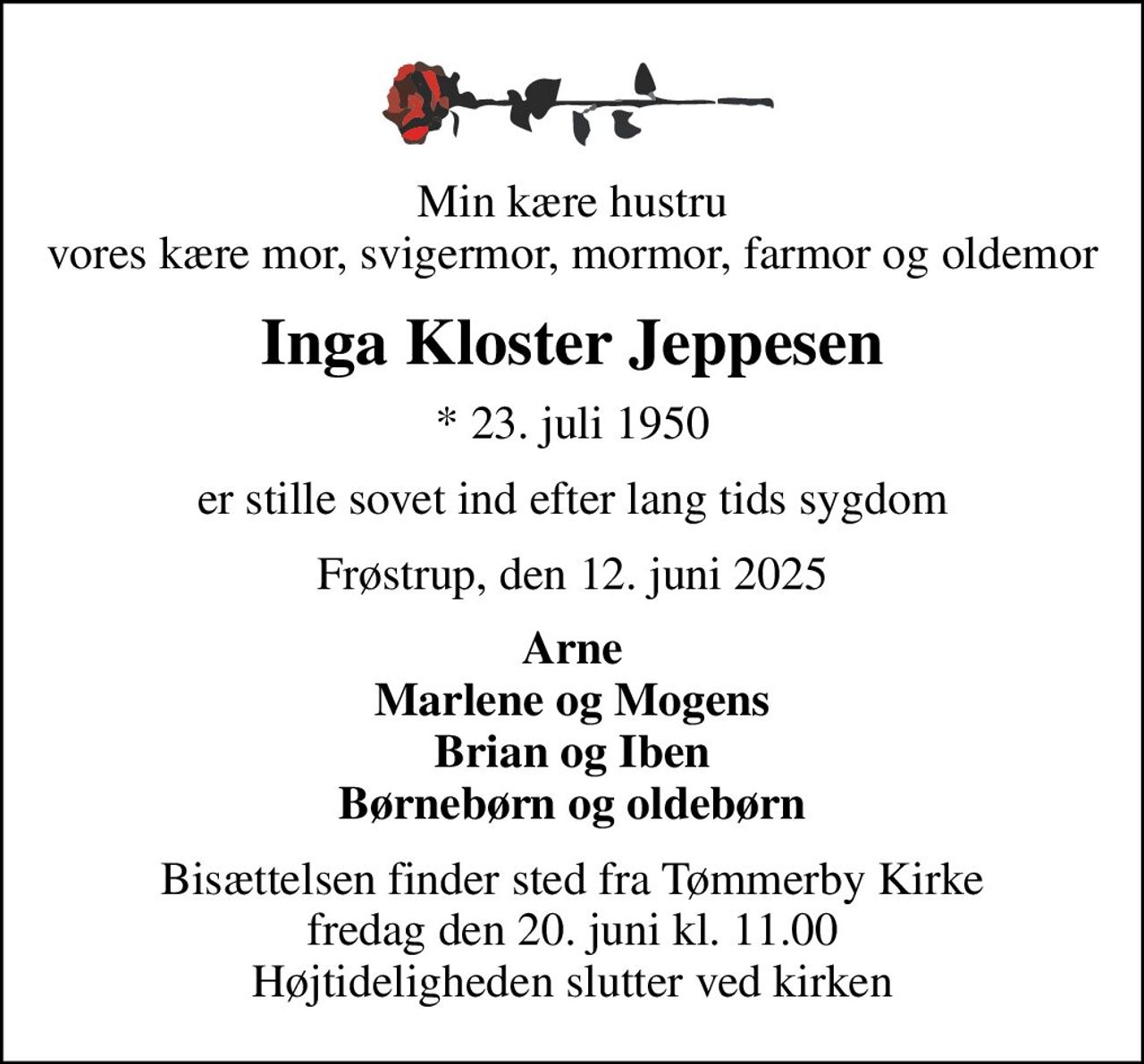 Min kære hustru vores kære mor, svigermor, mormor, farmor og oldemor
Inga Kloster Jeppesen
* 23. juli 1950
er stille sovet ind efter lang tids sygdom
Frøstrup, den 12. juni 2025
Arne Marlene og Mogens Brian og Iben Børnebørn og oldebørn
Bisættelsen finder sted fra Tømmerby Kirke  fredag den 20. juni kl. 11.00  Højtideligheden slutter ved kirken