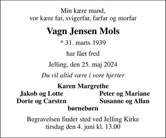 Min kære mand, vor kære far, svigerfar, farfar og morfar
Vagn Jensen Mols
* 31. marts 1939
har fået fred
Jelling, den 25. maj 2024
Du vil altid være i vore hjerter
Karen Margrethe
Jakob og Lotte
Peter og Mariane
Dorte og Carsten
Susanne og Allan
Begravelsen finder sted ved Jelling Kirke  tirsdag den 4. juni kl. 13.00