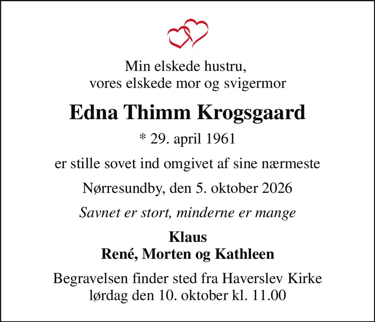 Min elskede hustru,  vores elskede mor og svigermor
Edna Thimm Krogsgaard
* 29. april 1961
er stille sovet ind omgivet af sine nærmeste
Nørresundby, den 5. oktober 2026
Savnet er stort, minderne er mange
Klaus René, Morten og Kathleen
Begravelsen finder sted fra Haverslev Kirke  lørdag den 10. oktober kl. 11.00
