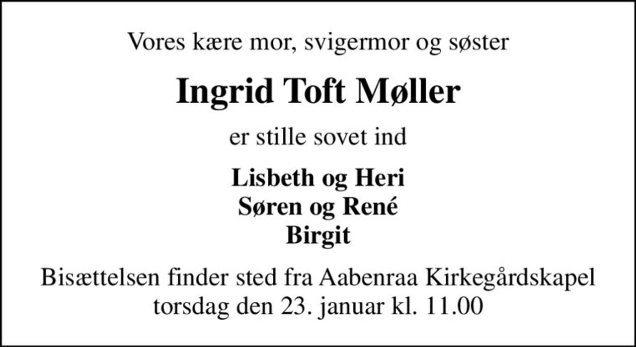 Vores kære mor, svigermor og søster
Ingrid Toft Møller
er stille sovet ind
Lisbeth og Heri Søren og René Birgit
Bisættelsen finder sted fra Aabenraa Kirkegårdskapel  torsdag den 23. januar kl. 11.00