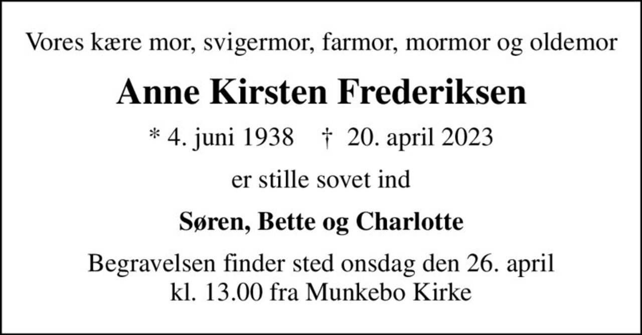 Vores kære mor, svigermor, farmor, mormor og oldemor
Anne Kirsten Frederiksen
* 4. juni 1938    ✝ 20. april 2023
er stille sovet ind
Søren, Bette og Charlotte
Begravelsen finder sted onsdag den 26. april kl. 13.00 fra Munkebo Kirke