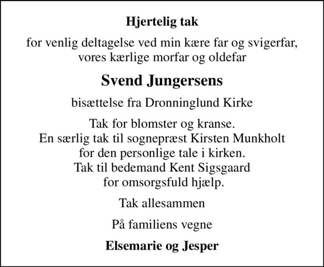 Hjertelig tak
for venlig deltagelse ved min kære far og svigerfar, vores kærlige morfar og oldefar
Svend Jungersens
bisættelse fra Dronninglund Kirke
Tak for blomster og kranse. En særlig tak til sognepræst Kirsten Munkholt for den personlige tale i kirken. Tak til bedemand Kent Sigsgaard  for omsorgsfuld hjælp.
Tak allesammen
På familiens vegne
Elsemarie og Jesper