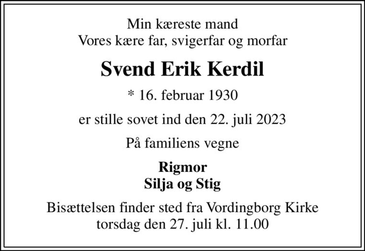 Min kæreste mand Vores kære far, svigerfar og morfar
Svend Erik Kerdil
* 16. februar 1930
er stille sovet ind den 22. juli 2023
På familiens vegne
Rigmor Silja og Stig
Bisættelsen finder sted fra Vordingborg Kirke  torsdag den 27. juli kl. 11.00