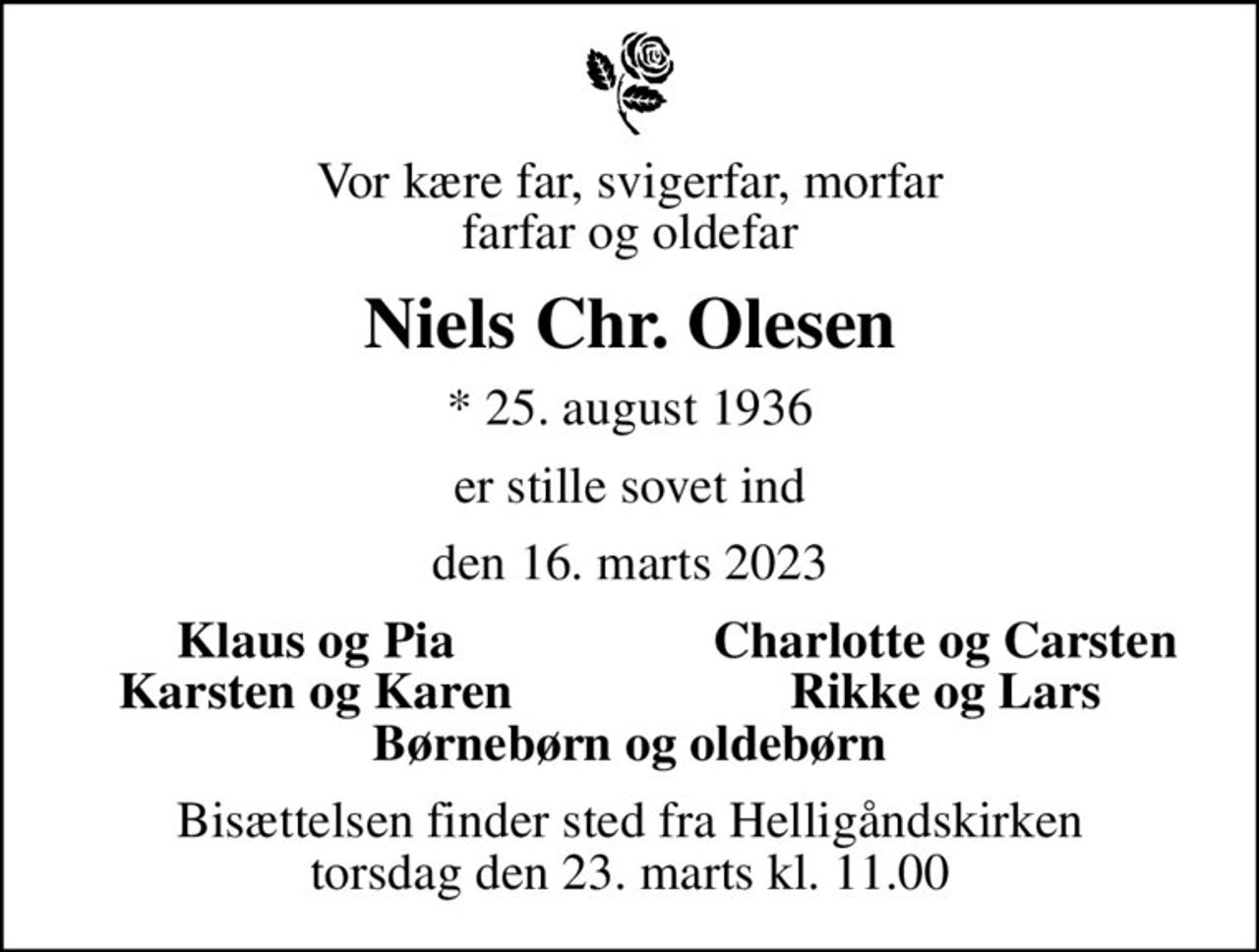 Vor kære far, svigerfar, morfar farfar og oldefar
Niels Chr. Olesen
* 25. august 1936
er stille sovet ind
den 16. marts 2023
Klaus og Pia
Charlotte og Carsten
Karsten og Karen
Rikke og Lars
Bisættelsen finder sted fra Helligåndskirken  torsdag den 23. marts kl. 11.00
