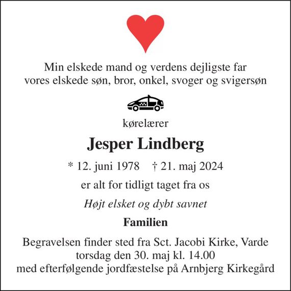 Min elskede mand og verdens dejligste far vores elskede søn, bror, onkel, svoger og svigersøn 
kørelærer 
Jesper Lindberg 
*&#x200B; 12. juni 1978&#x200B;    &#x2020;&#x200B; 21. maj 2024 
er alt for tidligt taget fra os 
Højt elsket og dybt savnet 
Familien 
Begravelsen&#x200B; finder sted fra Sct. Jacobi Kirke&#x200B;, Varde torsdag den 30. maj&#x200B; kl. 14.00 med efterfølgende jordfæstelse på Arnbjerg Kirkegård