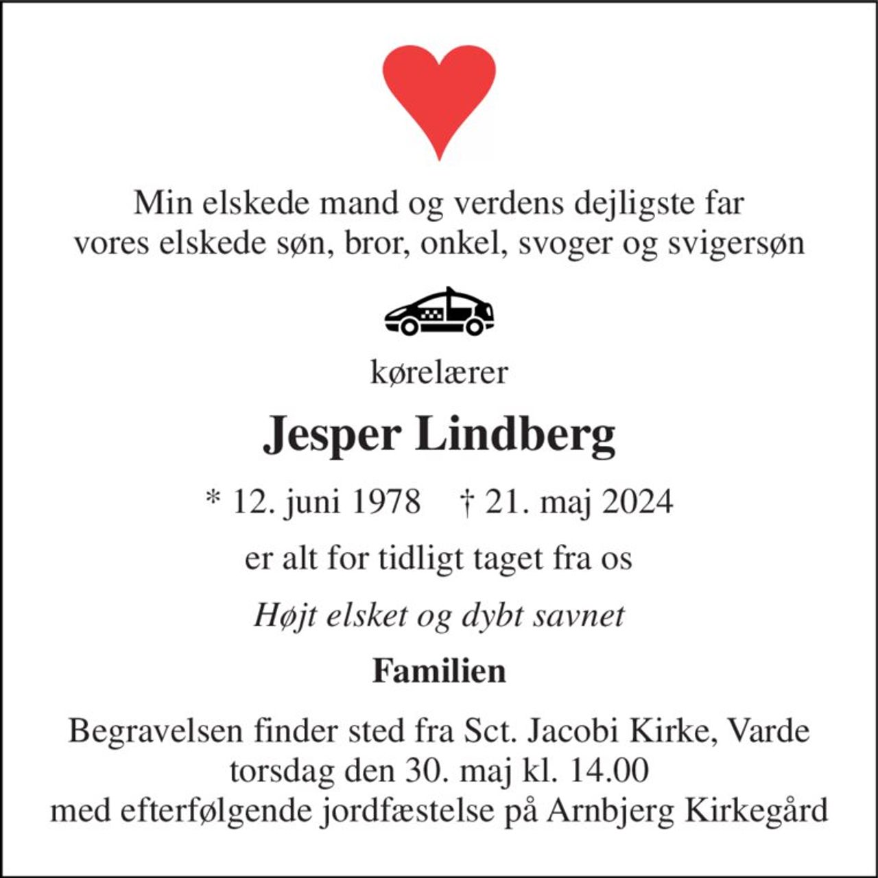 Min elskede mand og verdens dejligste far vores elskede søn, bror, onkel, svoger og svigersøn 
kørelærer 
Jesper Lindberg 
*​ 12. juni 1978​    †​ 21. maj 2024 
er alt for tidligt taget fra os 
Højt elsket og dybt savnet 
Familien 
Begravelsen​ finder sted fra Sct. Jacobi Kirke​, Varde torsdag den 30. maj​ kl. 14.00 med efterfølgende jordfæstelse på Arnbjerg Kirkegård