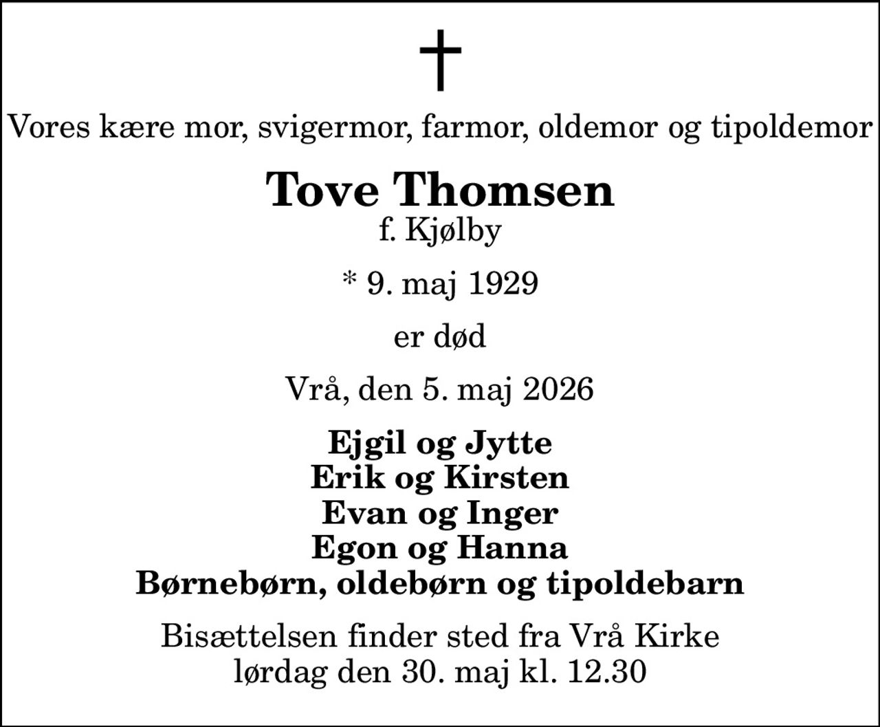 Vores kære mor, svigermor, farmor, oldemor og tipoldemor
Tove Thomsen
f. Kjølby
* 9. maj 1929
er død
Vrå, den 5. maj 2026
Ejgil og Jytte Erik og Kirsten Evan og Inger Egon og Hanna Børnebørn, oldebørn og tipoldebarn
Bisættelsen finder sted fra Vrå Kirke  lørdag den 30. maj kl. 12.30