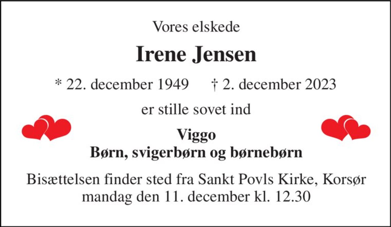 Vores elskede 
Irene Jensen​ 
*​ 22. december 1949 
✝​ 2. december 2023​ 
er stille sovet ind 
Viggo Børn, svigerbørn og børnebørn 
Bisættelsen​ finder sted fra Sankt Povls Kirke​, Korsør mandag den 11. december​ kl. 12.30