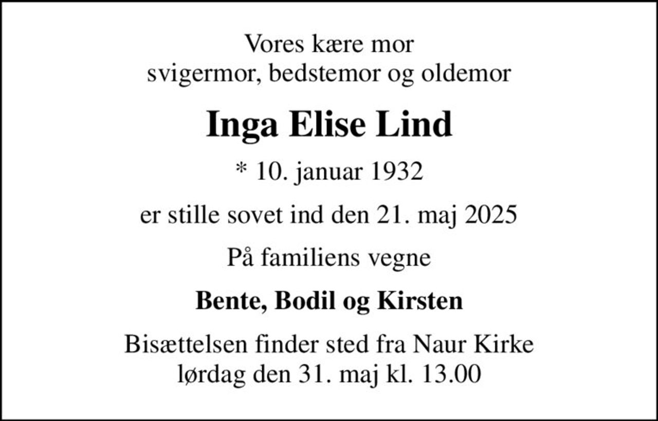 Vores kære mor svigermor, bedstemor og oldemor
Inga Elise Lind
* 10. januar 1932
er stille sovet ind den 21. maj 2025
På familiens vegne
Bente, Bodil og Kirsten
Bisættelsen finder sted fra Naur Kirke  lørdag den 31. maj kl. 13.00