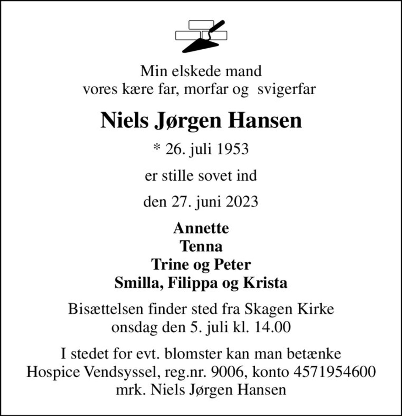 Min elskede mand vores kære far, morfar og  svigerfar 
Niels Jørgen Hansen
* 26. juli 1953
er stille sovet ind
den 27. juni 2023
Annette Tenna Trine og Peter Smilla, Filippa og Krista
Bisættelsen finder sted fra Skagen Kirke  onsdag den 5. juli kl. 14.00 
I stedet for evt. blomster kan man betænke
					Hospice Vendsyssel reg.nr.9006,konto4571954600mrk. Niels
					Jørgen Hansen