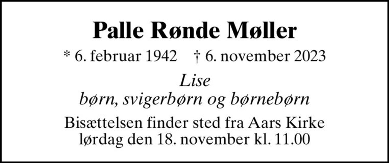 Palle Rønde Møller
* 6. februar 1942    ✝ 6. november 2023
Lise børn, svigerbørn og børnebørn
Bisættelsen finder sted fra Aars Kirke  lørdag den 18. november kl. 11.00