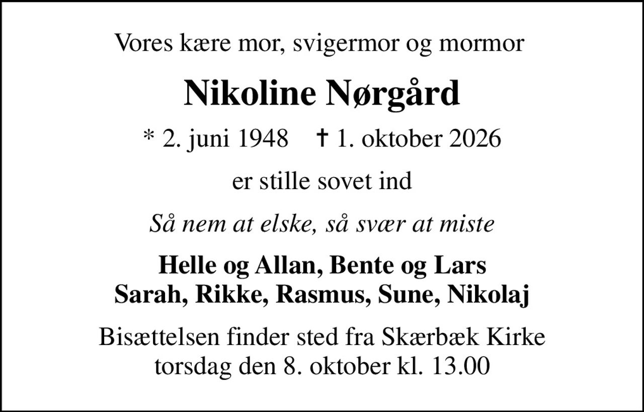 Vores kære mor, svigermor og mormor 
Nikoline Nørgård
* 2. juni 1948    ✝ 1. oktober 2026
er stille sovet ind
Så nem at elske, så svær at miste
Helle og Allan, Bente og Lars Sarah, Rikke, Rasmus, Sune, Nikolaj
Bisættelsen finder sted fra Skærbæk Kirke  torsdag den 8. oktober kl. 13.00