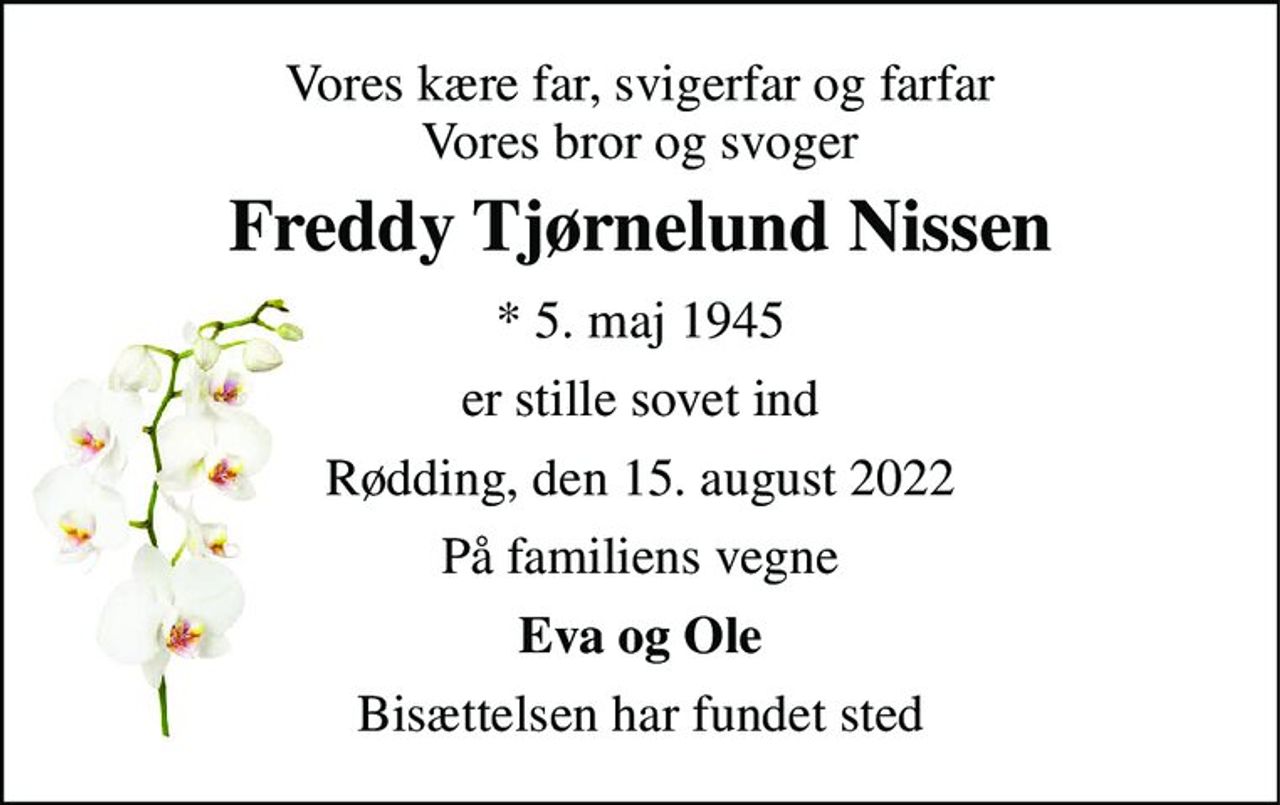 Vores kære far, svigerfar og farfar Vores bror og svoger 
Freddy Tjørnelund Nissen 
* 5. maj 1945 
er stille sovet ind 
Rødding, den 15. august 2022 
På familiens vegne 
Eva og Ole 
Bisættelsen har fundet sted