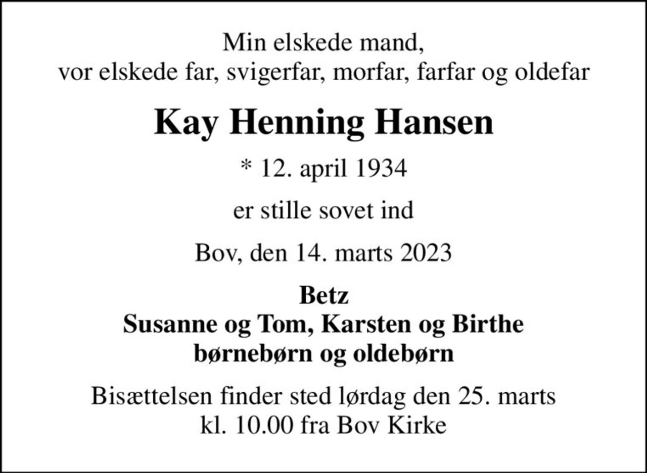 Min elskede mand, vor elskede far, svigerfar, morfar, farfar og oldefar
Kay Henning Hansen
* 12. april 1934
er stille sovet ind
Bov, den 14. marts 2023
Betz Susanne og Tom, Karsten og Birthe børnebørn og oldebørn
Bisættelsen finder sted lørdag den 25. marts kl. 10.00 fra Bov Kirke