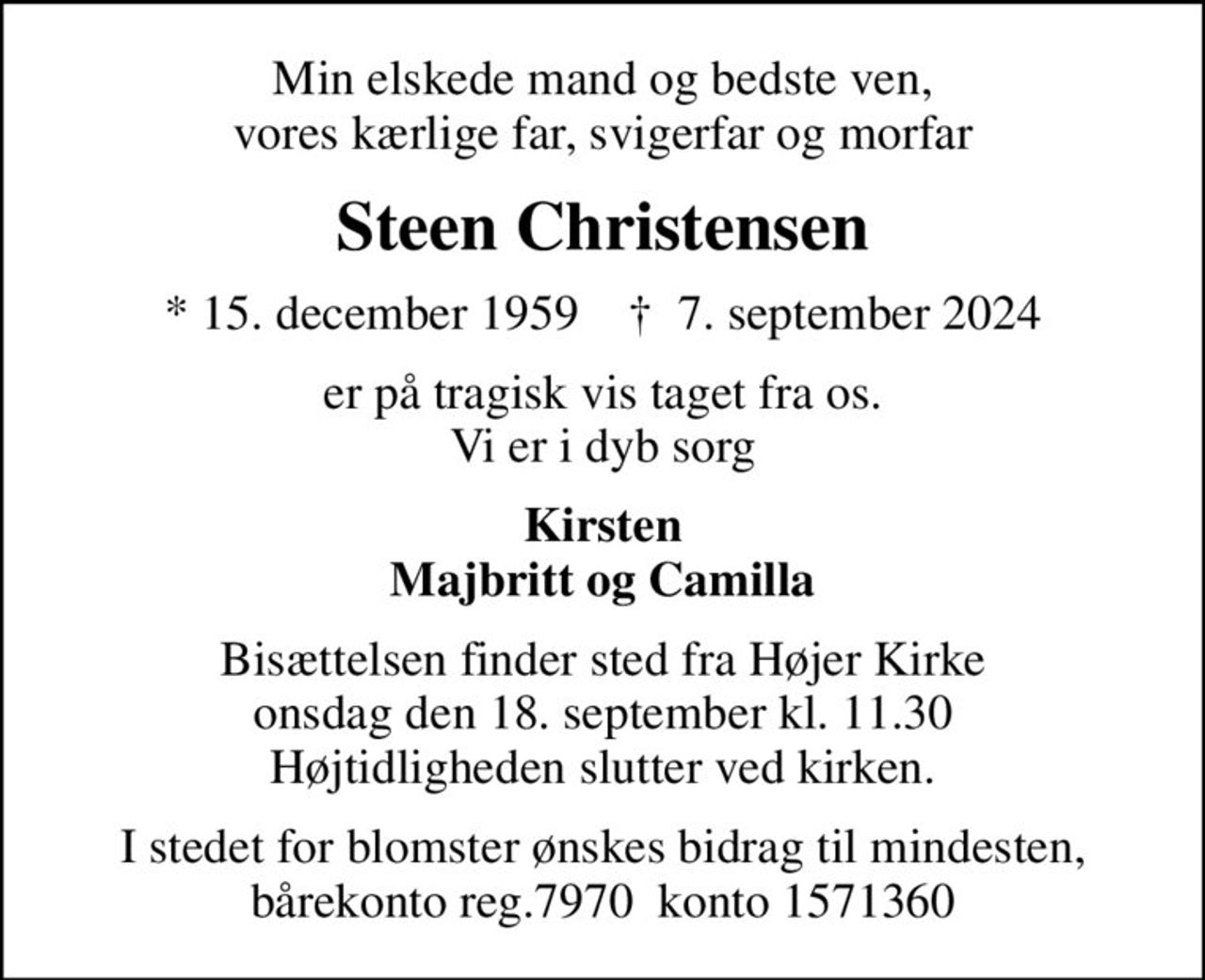 Min elskede mand og bedste ven, vores kærlige far, svigerfar og morfar
Steen Christensen
* 15. december 1959    ✝ 7. september 2024
er på tragisk vis taget fra os. Vi er i dyb sorg
Kirsten Majbritt og Camilla
Bisættelsen finder sted fra Højer Kirke onsdag den 18. september kl. 11.30 Højtidligheden slutter ved kirken.
I stedet for blomster ønskes bidrag til mindesten, bårekonto reg.7970  konto 1571360