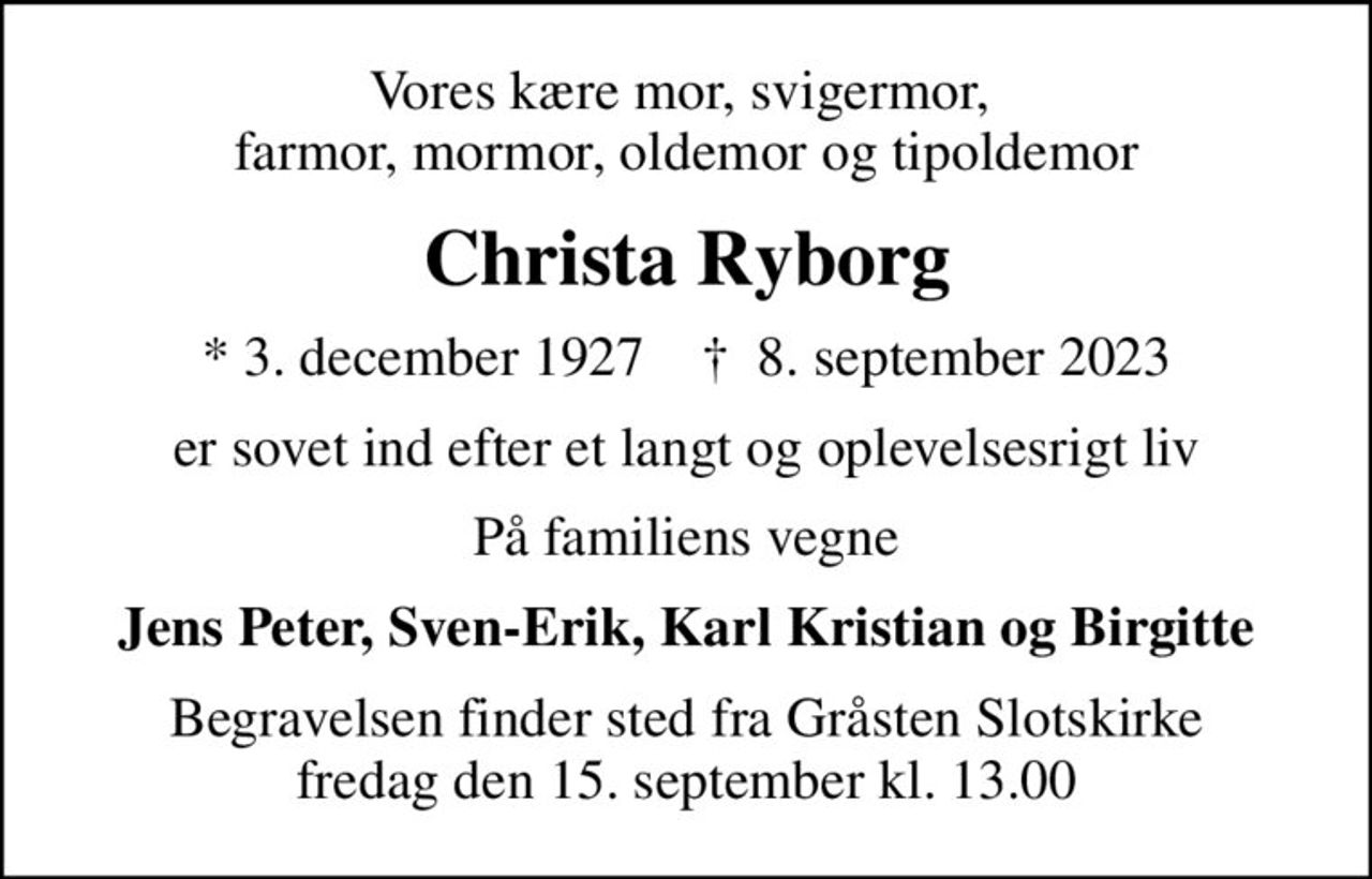 Vores kære mor, svigermor,  farmor, mormor, oldemor og tipoldemor
Christa Ryborg
* 3. december 1927    ✝ 8. september 2023
er sovet ind efter et langt og oplevelsesrigt liv
På familiens vegne
Jens Peter, Sven-Erik, Karl Kristian og Birgitte
Begravelsen finder sted fra Gråsten Slotskirke  fredag den 15. september kl. 13.00