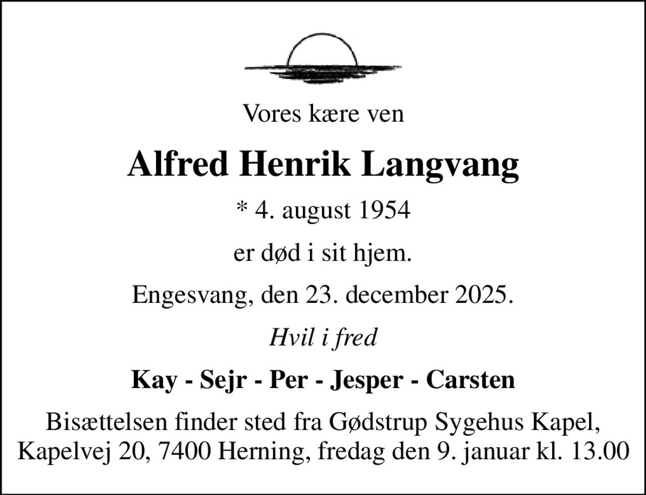 Vores kære ven
Alfred Henrik Langvang
* 4. august 1954
er død i sit hjem.
Engesvang, den 23. december 2025.
Hvil i fred
Kay - Sejr - Per - Jesper - Carsten
Bisættelsen finder sted fra Gødstrup Sygehus Kapel, Kapelvej 20, 7400 Herning, fredag den 9. januar kl. 13.00