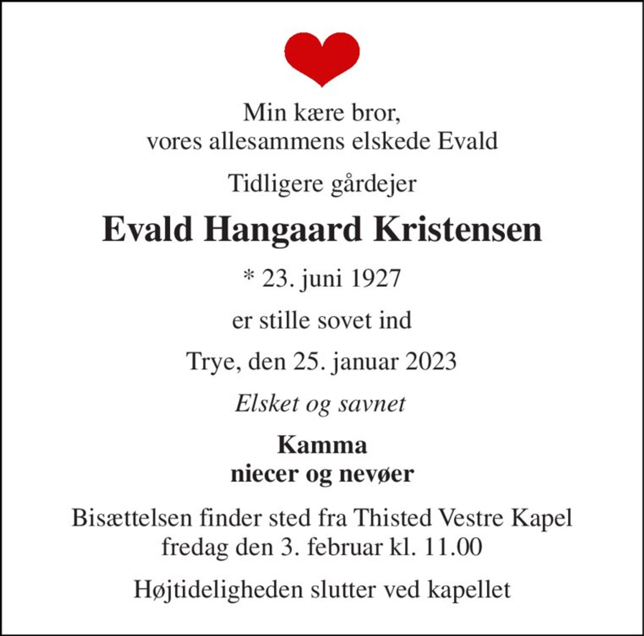 Min kære bror, vores allesammens elskede Evald 
Tidligere gårdejer 
Evald Hangaard Kristensen 
* 23. juni 1927 
er stille sovet ind 
Trye, den 25. januar 2023 
Elsket og savnet 
Kamma niecer og nevøer 
Bisættelsen​ finder sted fra Thisted Vestre Kapel​ fredag den 3. februar​ kl. 11.00 
Højtideligheden slutter ved kapellet