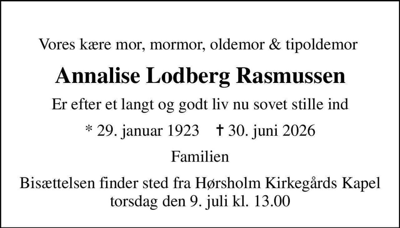 Vores kære mor, mormor, oldemor & tipoldemor 
Annalise Lodberg Rasmussen
Er efter et langt og godt liv nu sovet stille ind
* 29. januar 1923    ✝ 30. juni 2026
Familien
Bisættelsen finder sted fra Hørsholm Kirkegårds Kapel  torsdag den 9. juli kl. 13.00