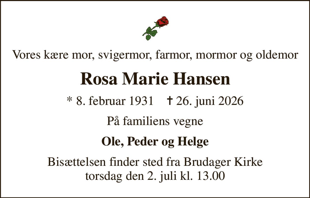Vores kære mor, svigermor, farmor, mormor og oldemor
Rosa Marie Hansen
* 8. februar 1931    ✝ 26. juni 2026
På familiens vegne
Ole, Peder og Helge
Bisættelsen finder sted fra Brudager Kirke  torsdag den 2. juli kl. 13.00