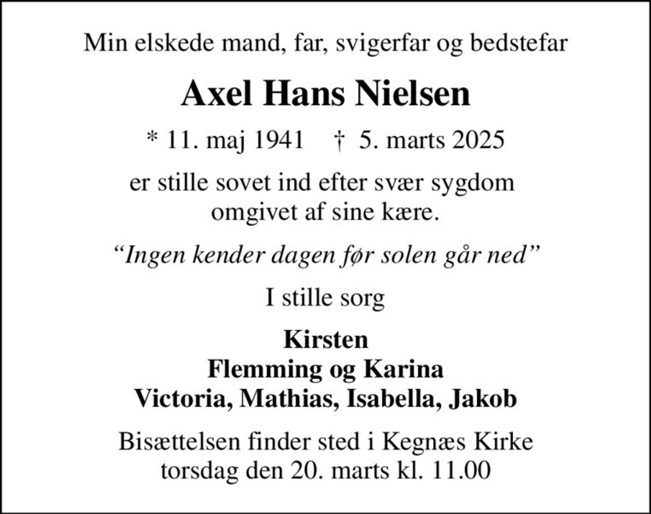 Min elskede mand, far, svigerfar og bedstefar
Axel Hans Nielsen
* 11. maj 1941    ✝ 5. marts 2025
er stille sovet ind efter svær sygdom  omgivet af sine kære.
Ingen kender dagen før solen går ned
I stille sorg
Kirsten Flemming og Karina Victoria, Mathias, Isabella, Jakob
Bisættelsen finder sted i Kegnæs Kirke  torsdag den 20. marts kl. 11.00