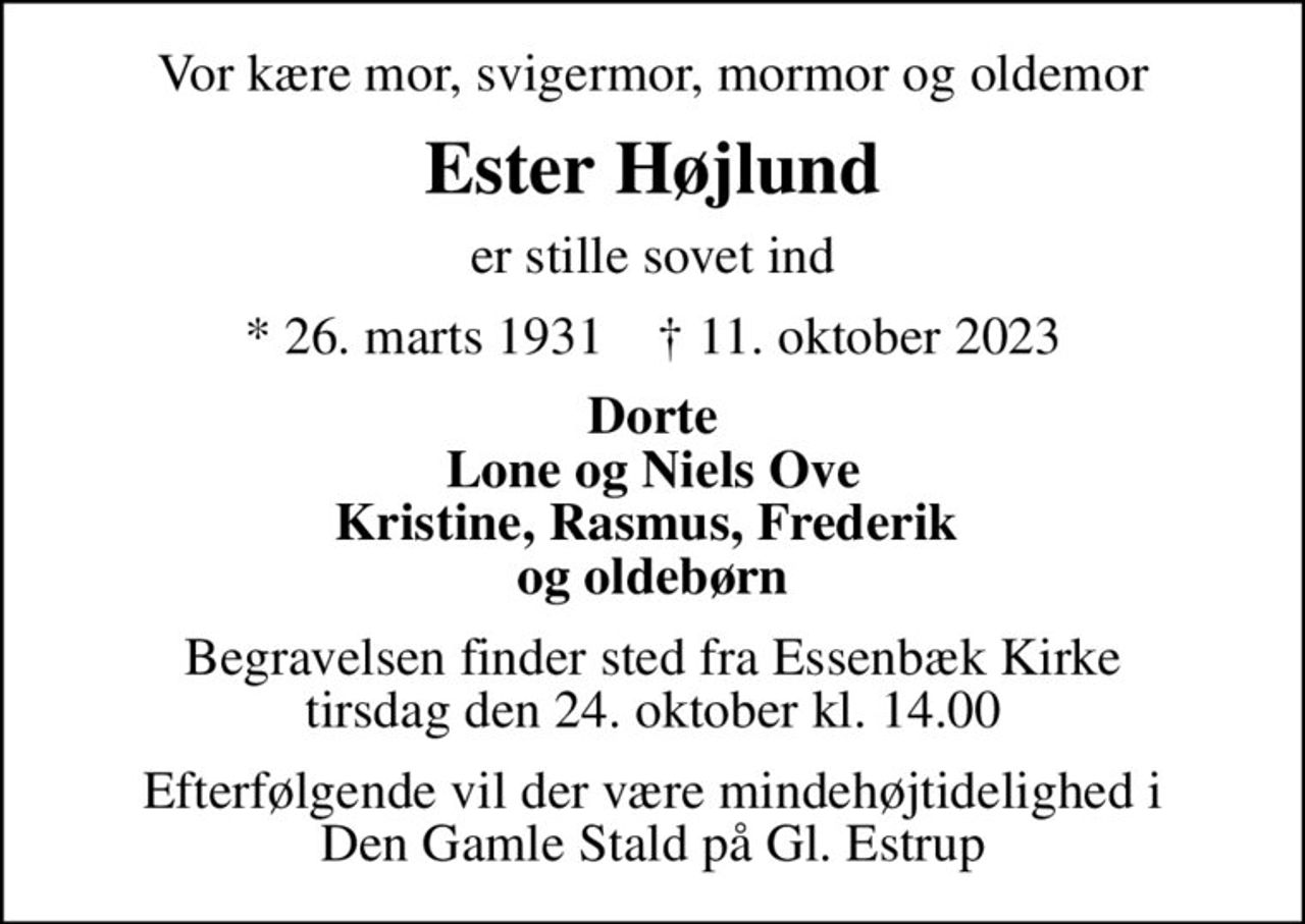 Vor kære mor, svigermor, mormor og oldemor
Ester Højlund
er stille sovet ind
* 26. marts 1931    ✝ 11. oktober 2023
Dorte Lone og Niels Ove Kristine, Rasmus, Frederik  og oldebørn
Begravelsen finder sted fra Essenbæk Kirke  tirsdag den 24. oktober kl. 14.00 
Efterfølgende vil der være mindehøjtidelighed i Den Gamle Stald på Gl. Estrup