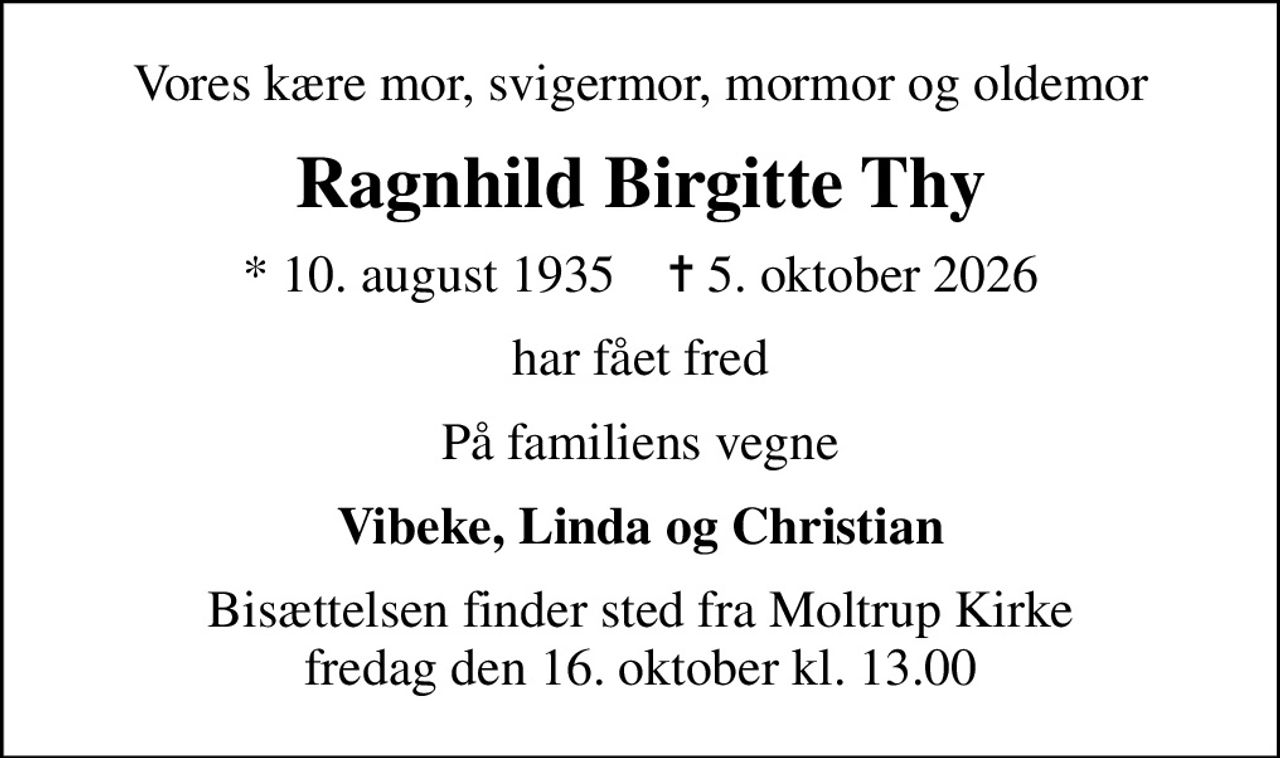 Vores kære mor, svigermor, mormor og oldemor
Ragnhild Birgitte Thy
* 10. august 1935    ✝ 5. oktober 2026
har fået fred
På familiens vegne
Vibeke, Linda og Christian
Bisættelsen finder sted fra Moltrup Kirke  fredag den 16. oktober kl. 13.00