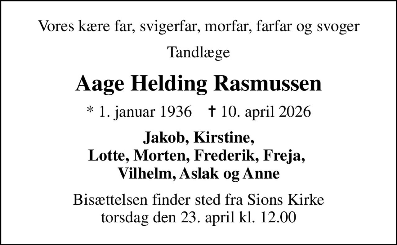 Vores kære far, svigerfar, morfar, farfar og svoger
Tandlæge
Aage Helding Rasmussen
* 1. januar 1936    ✝ 10. april 2026
Jakob, Kirstine, Lotte, Morten, Frederik, Freja,  Vilhelm, Aslak og Anne
Bisættelsen finder sted fra Sions Kirke  torsdag den 23. april kl. 12.00