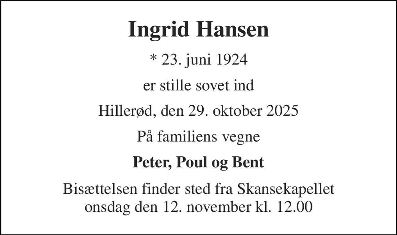 Ingrid Hansen 
*​ 23. juni 1924 
er stille sovet ind 
Hillerød, den 29. oktober 2025 
På familiens vegne 
Peter, Poul og Bent 
Bisættelsen finder sted fra Skansekapellet onsdag den 12. november kl. 12.00