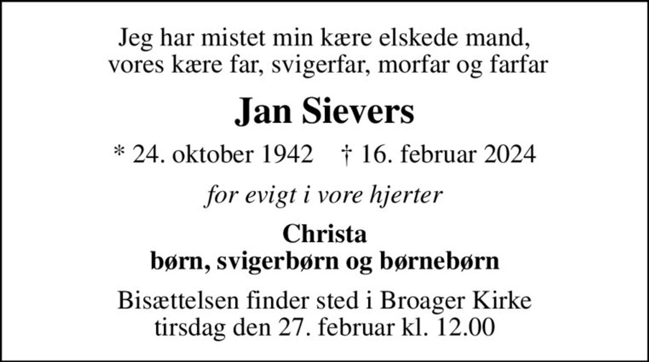Jeg har mistet min kære elskede mand,  vores kære far, svigerfar, morfar og farfar
Jan Sievers
* 24. oktober 1942    ✝ 16. februar 2024
for evigt i vore hjerter
Christa børn, svigerbørn og børnebørn
Bisættelsen finder sted i Broager Kirke  tirsdag den 27. februar kl. 12.00