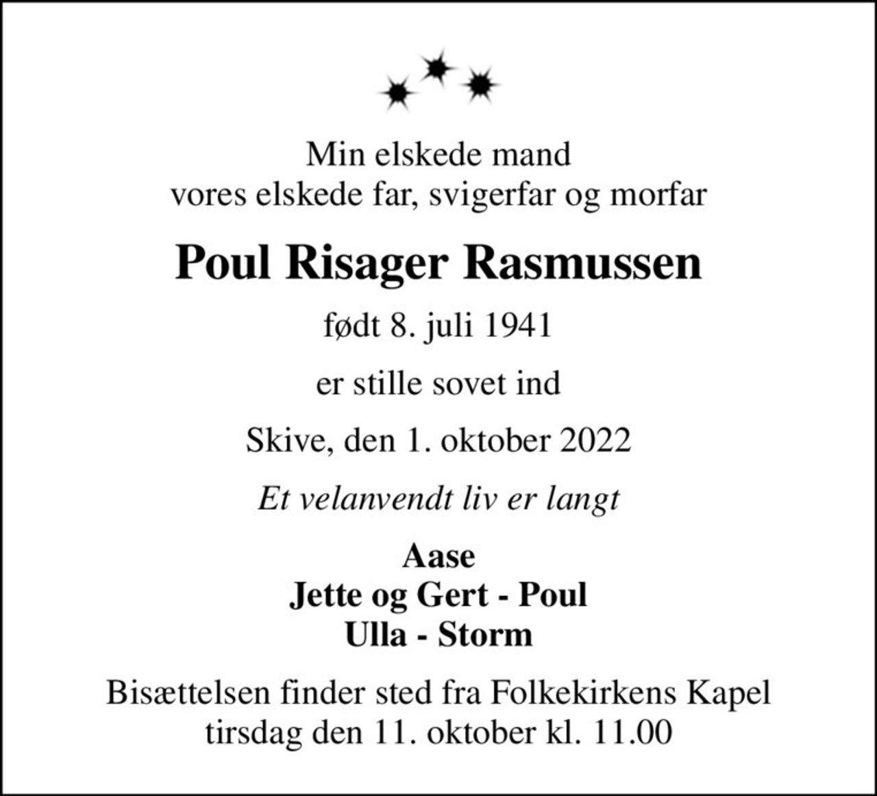 Min elskede mand vores elskede far, svigerfar og morfar
Poul Risager Rasmussen
født 8. juli 1941
er stille sovet ind
Skive, den 1. oktober 2022
Et velanvendt liv er langt
Aase Jette og Gert - Poul Ulla - Storm
Bisættelsen finder sted fra Folkekirkens Kapel  tirsdag den 11. oktober kl. 11.00