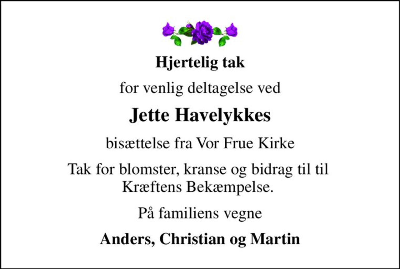 Hjertelig tak 
for venlig deltagelse ved 
Jette Havelykkes 
bisættelse fra Vor Frue Kirke 
Tak for blomster, kranse og bidrag til til  Kræftens Bekæmpelse.  
På familiens vegne 
Anders, Christian og Martin
