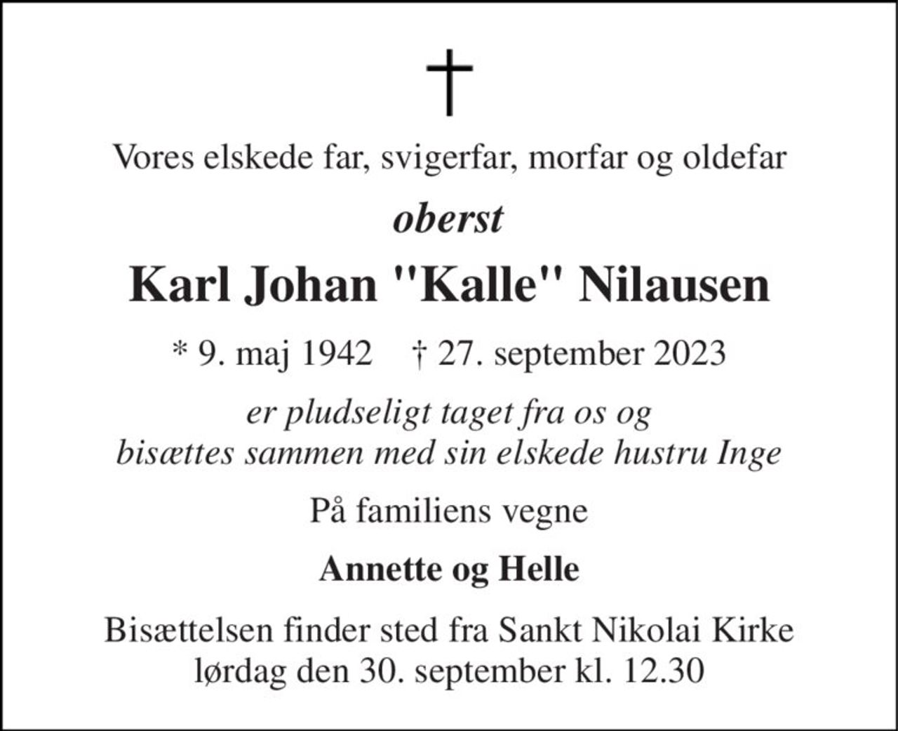 Vores elskede far, svigerfar, morfar og oldefar 
oberst 
Karl Johan "Kalle" Nilausen 
* 9. maj 1942    † 27. september 2023 
er pludseligt taget fra os og bisættes sammen med sin elskede hustru Inge 
På familiens vegne 
Annette og Helle 
Bisættelsen finder sted fra Sankt Nikolai Kirke lørdag den 30. september kl. 12.30