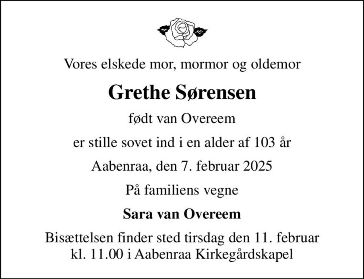 Vores elskede mor, mormor og oldemor
Grethe Sørensen
født van Overeem
er stille sovet ind i en alder af 103 år
Aabenraa, den 7. februar 2025
På familiens vegne
Sara van Overeem
Bisættelsen finder sted tirsdag den 11. februar kl. 11.00 i Aabenraa Kirkegårdskapel