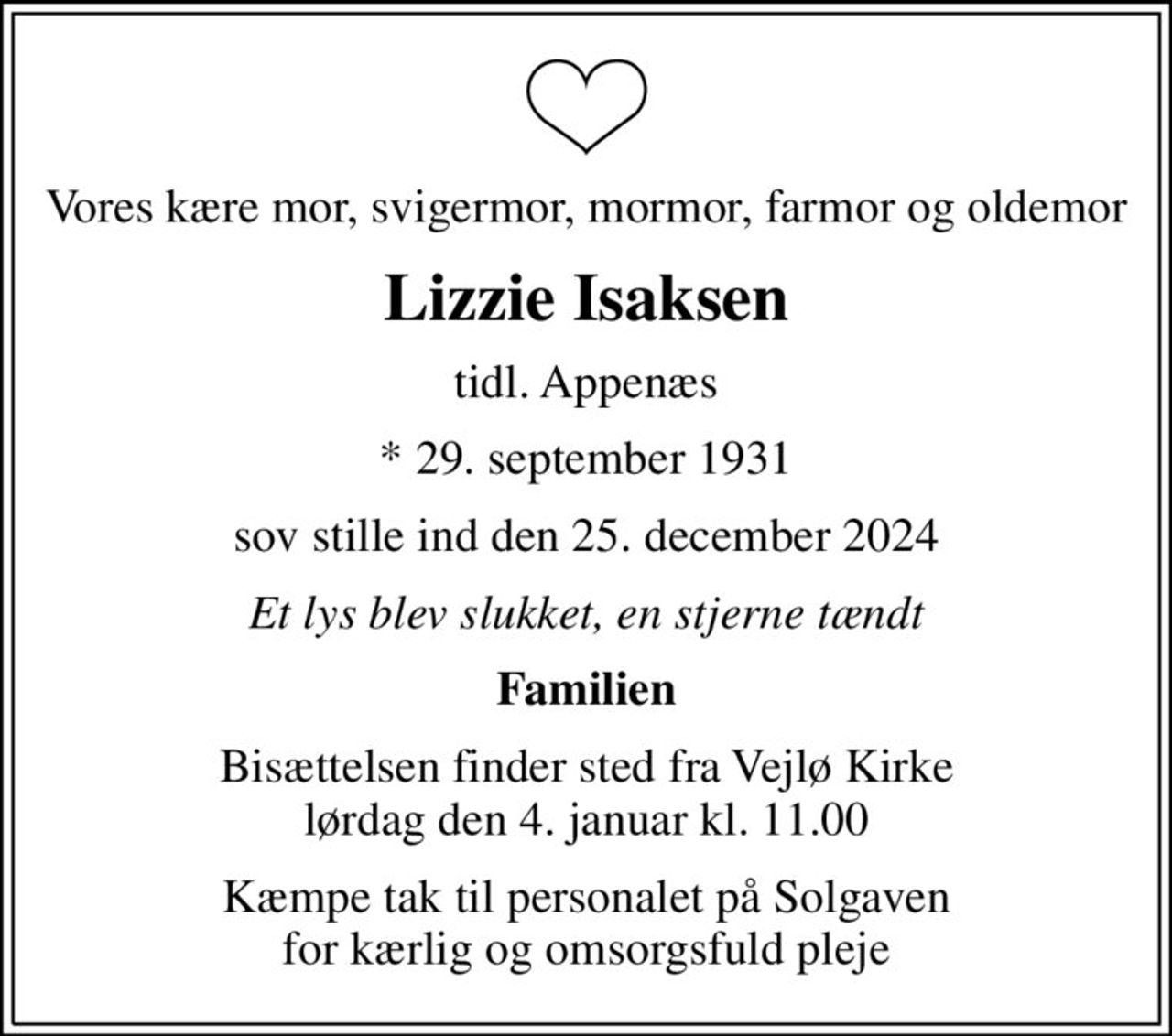Vores kære mor, svigermor, mormor, farmor og oldemor
Lizzie Isaksen
tidl. Appenæs
* 29. september 1931
sov stille ind den 25. december 2024
Et lys blev slukket, en stjerne tændt
Familien
Bisættelsen finder sted fra Vejlø Kirke  lørdag den 4. januar kl. 11.00 
Kæmpe tak til personalet på Solgaven for kærlig og omsorgsfuld pleje