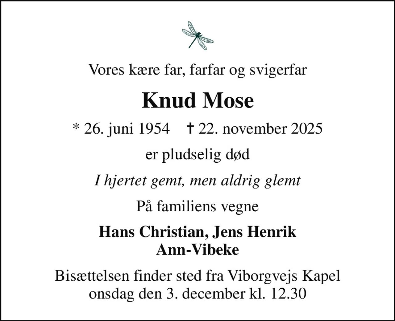 Vores kære far, farfar og svigerfar
Knud Mose
* 26. juni 1954    ✝ 22. november 2025
er pludselig død
I hjertet gemt, men aldrig glemt
På familiens vegne
Hans Christian, Jens Henrik Ann-Vibeke
Bisættelsen finder sted fra Viborgvejs Kapel  onsdag den 3. december kl. 12.30