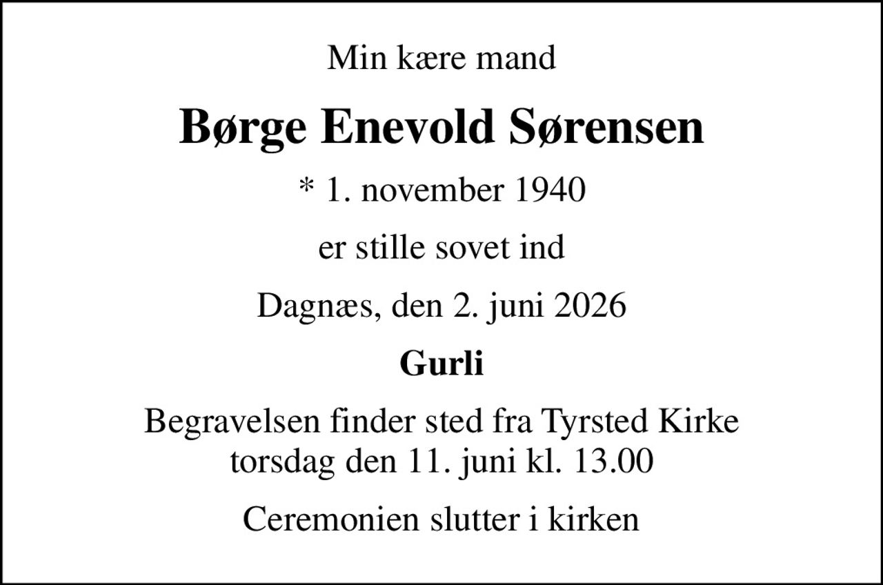 Min kære mand
Børge Enevold Sørensen
* 1. november 1940
er stille sovet ind
Dagnæs, den 2. juni 2026
Gurli
Begravelsen finder sted fra Tyrsted Kirke  torsdag den 11. juni kl. 13.00 
Ceremonien slutter i kirken