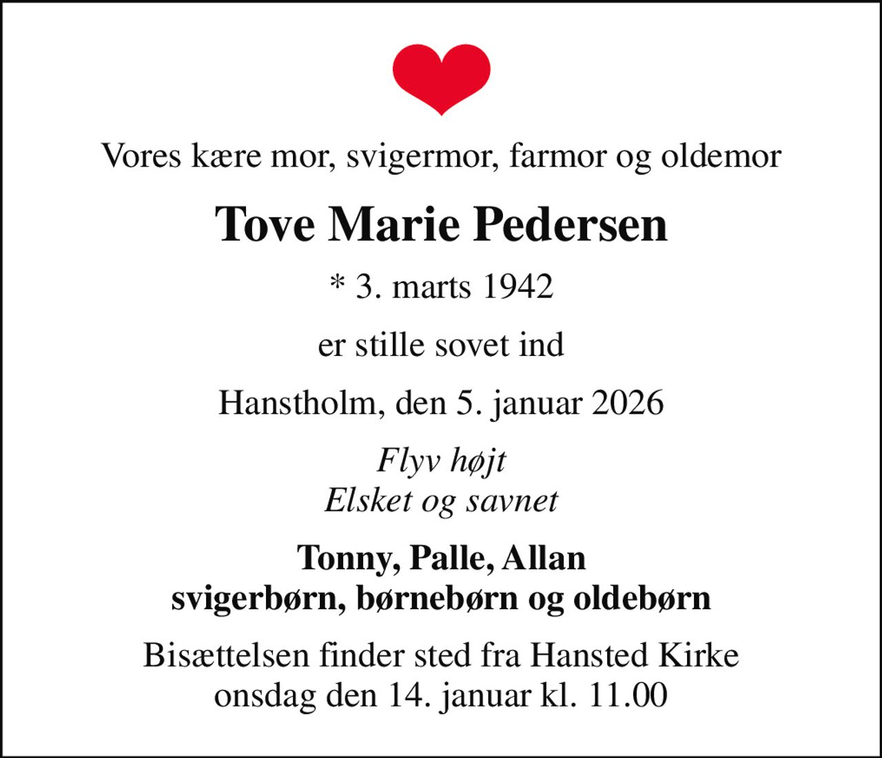 Vores kære mor, svigermor, farmor og oldemor
Tove Marie Pedersen
* 3. marts 1942
er stille sovet ind
Hanstholm, den 5. januar 2026
Flyv højt Elsket og savnet
Tonny, Palle, Allan svigerbørn, børnebørn og oldebørn
Bisættelsen finder sted fra Hansted Kirke  onsdag den 14. januar kl. 11.00