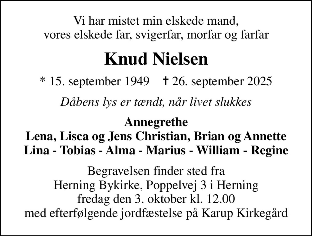 Vi har mistet min elskede mand, vores elskede far, svigerfar, morfar og farfar
Knud Nielsen
* 15. september 1949    ✝ 26. september 2025
Dåbens lys er tændt, når livet slukkes
Annegrethe Lena, Lisca og Jens Christian, Brian og Annette Lina - Tobias - Alma - Marius - William - Regine
Begravelsen finder sted fra Herning Bykirke, Poppelvej 3 i Herning fredag den 3. oktober kl. 12.00 med efterfølgende jordfæstelse på Karup Kirkegård