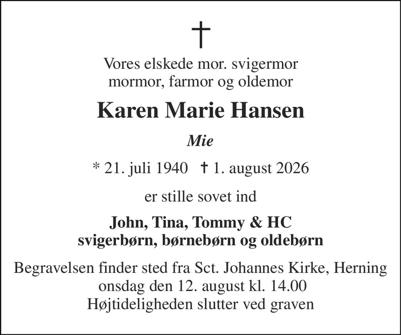Vores elskede mor. svigermor mormor, farmor og oldemor 
Karen Marie Hansen 
Mie 
*​ 21. juli 1940​   ✝​ 1. august 2026 
er stille sovet ind 
John, Tina, Tommy & HC svigerbørn, børnebørn og oldebørn 
Begravelsen​ finder sted fra Sct. Johannes Kirke, Herning  onsdag den 12. august​ kl. 14.00​ Højtideligheden slutter ved graven