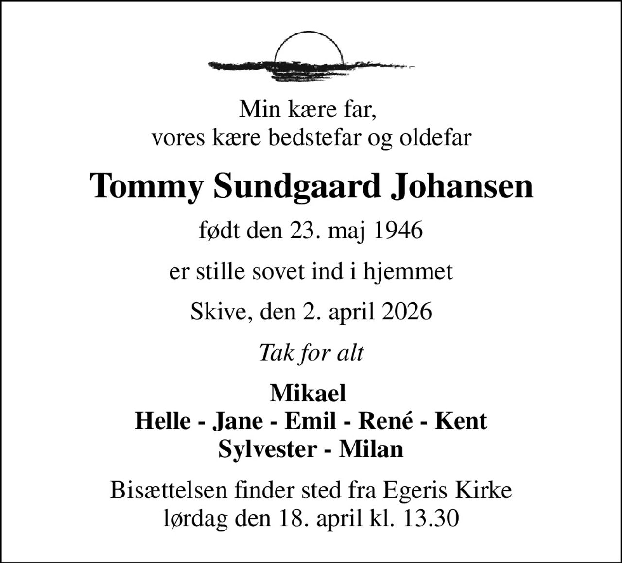 Min kære far,  vores kære bedstefar og oldefar
Tommy Sundgaard Johansen
født den 23. maj 1946
er stille sovet ind i hjemmet
Skive, den 2. april 2026
Tak for alt
Mikael  Helle - Jane - Emil - René - Kent Sylvester - Milan
Bisættelsen finder sted fra Egeris Kirke  lørdag den 18. april kl. 13.30