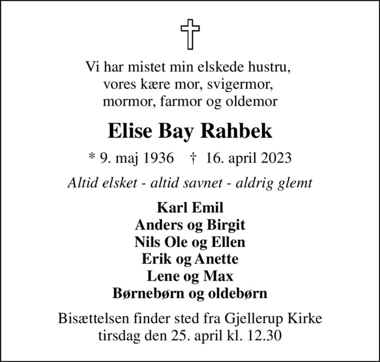 Vi har mistet min elskede hustru,  vores kære mor, svigermor,  mormor, farmor og oldemor
Elise Bay Rahbek
* 9. maj 1936    ✝ 16. april 2023
Altid elsket - altid savnet - aldrig glemt
Karl Emil Anders og Birgit Nils Ole og Ellen Erik og Anette Lene og Max Børnebørn og oldebørn
Bisættelsen finder sted fra Gjellerup Kirke  tirsdag den 25. april kl. 12.30